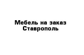 Мебель на заказ Ставрополь